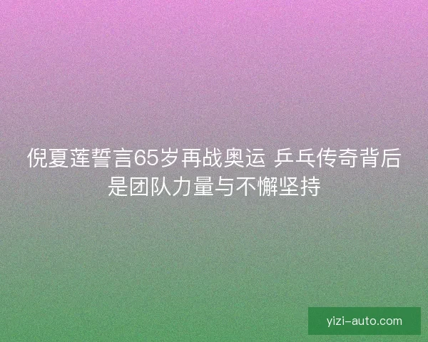 倪夏莲誓言65岁再战奥运 乒乓传奇背后是团队力量与不懈坚持