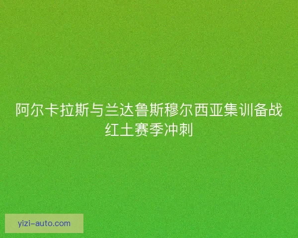 阿尔卡拉斯与兰达鲁斯穆尔西亚集训备战红土赛季冲刺