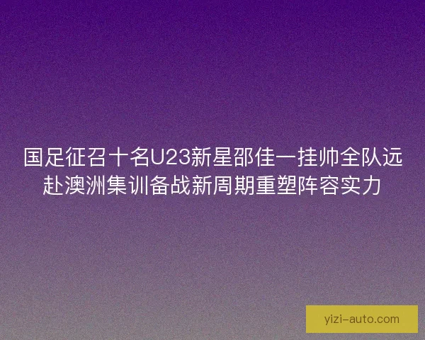 国足征召十名U23新星邵佳一挂帅全队远赴澳洲集训备战新周期重塑阵容实力