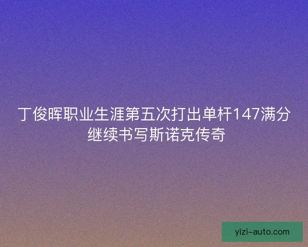 丁俊晖职业生涯第五次打出单杆147满分 继续书写斯诺克传奇
