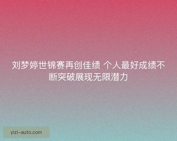 刘梦婷世锦赛再创佳绩 个人最好成绩不断突破展现无限潜力