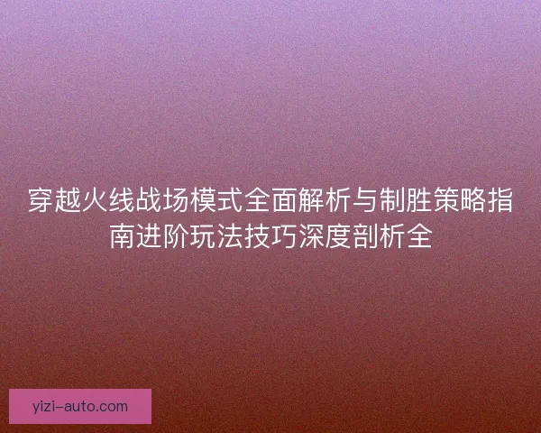 穿越火线战场模式全面解析与制胜策略指南进阶玩法技巧深度剖析全