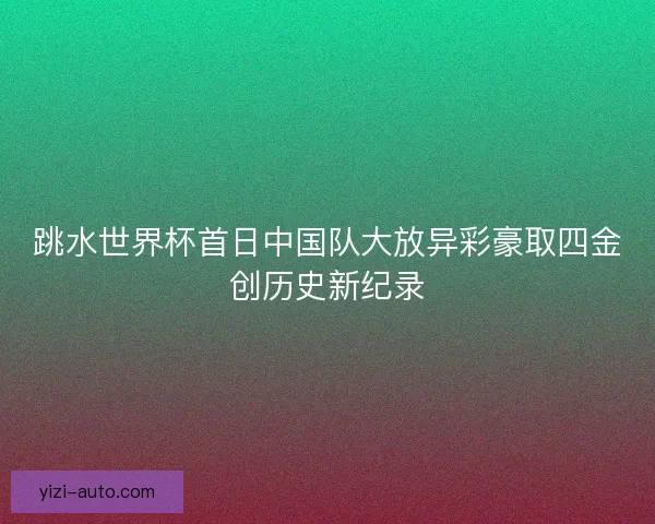 跳水世界杯首日中国队大放异彩豪取四金创历史新纪录