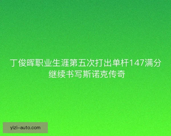 丁俊晖职业生涯第五次打出单杆147满分 继续书写斯诺克传奇